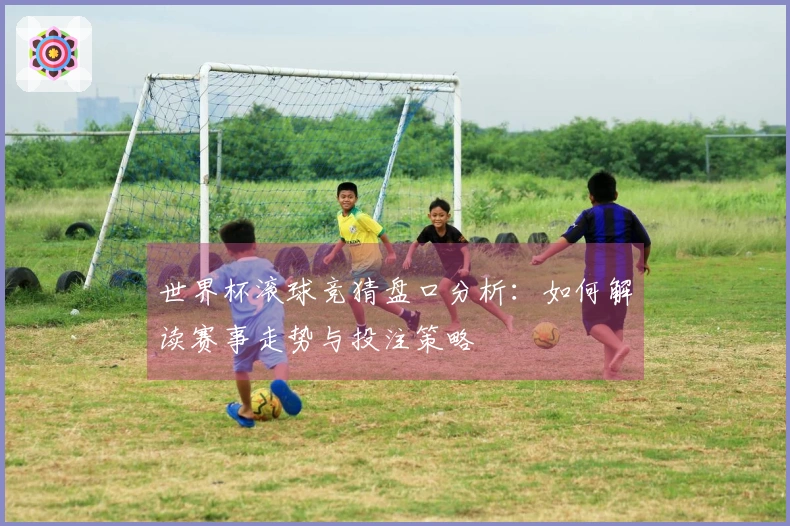 世界杯滚球竞猜盘口分析：如何解读赛事走势与投注策略