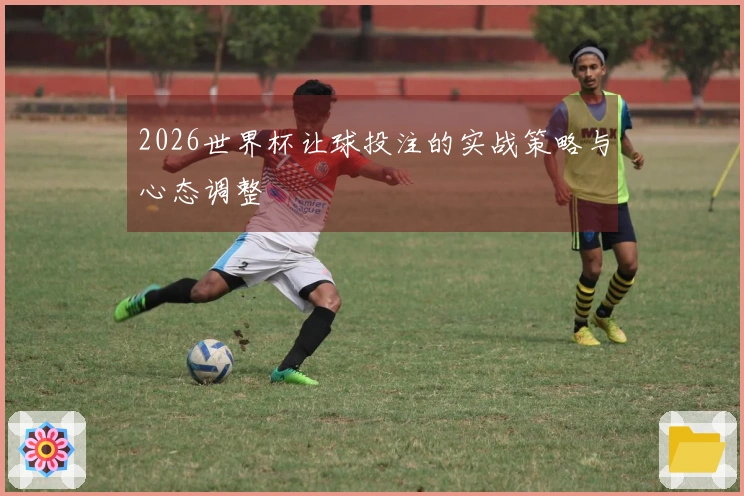 2026世界杯让球投注的实战策略与心态调整